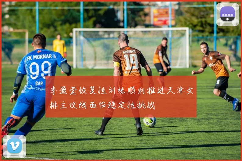 李盈莹恢复性训练顺利推进天津女排主攻线面临稳定性挑战