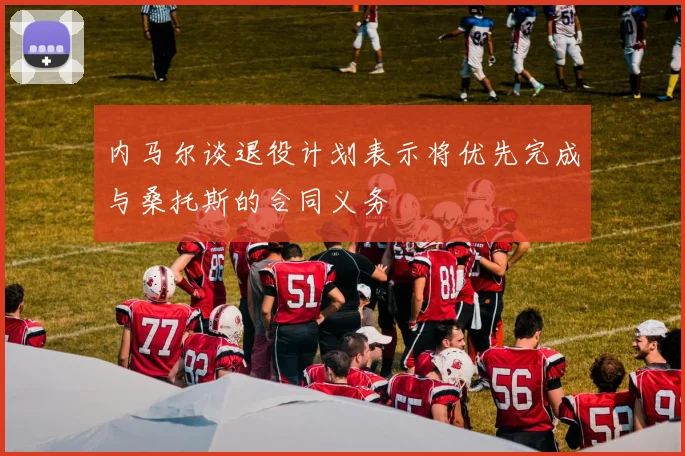 内马尔谈退役计划表示将优先完成与桑托斯的合同义务