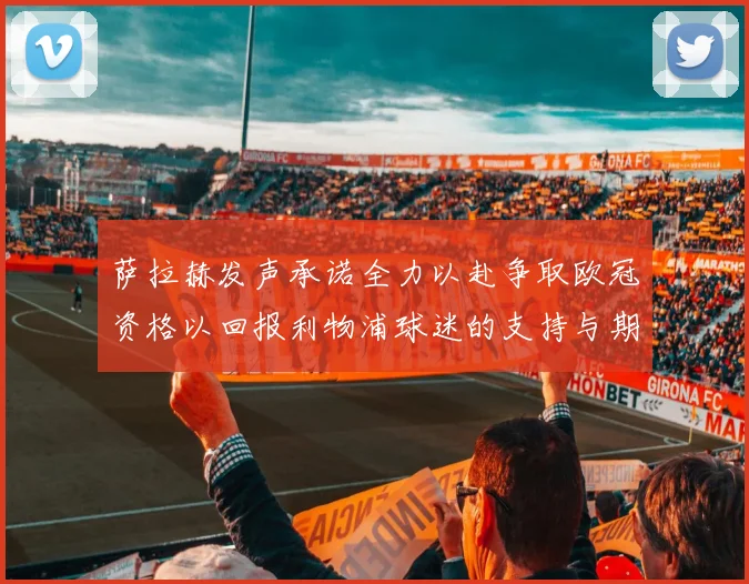 萨拉赫发声承诺全力以赴争取欧冠资格以回报利物浦球迷的支持与期待