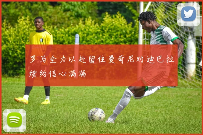 罗马全力以赴留住曼奇尼对迪巴拉续约信心满满