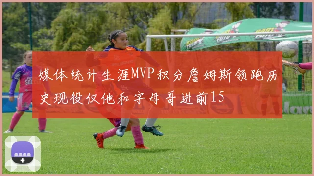 媒体统计生涯MVP积分詹姆斯领跑历史现役仅他和字母哥进前15