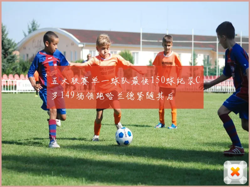五大联赛单一球队最快150球纪录C罗149场领跑哈兰德紧随其后