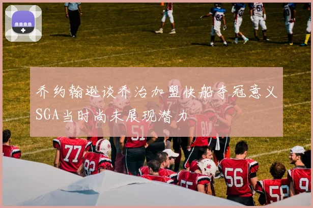 乔约翰逊谈乔治加盟快船夺冠意义SGA当时尚未展现潜力