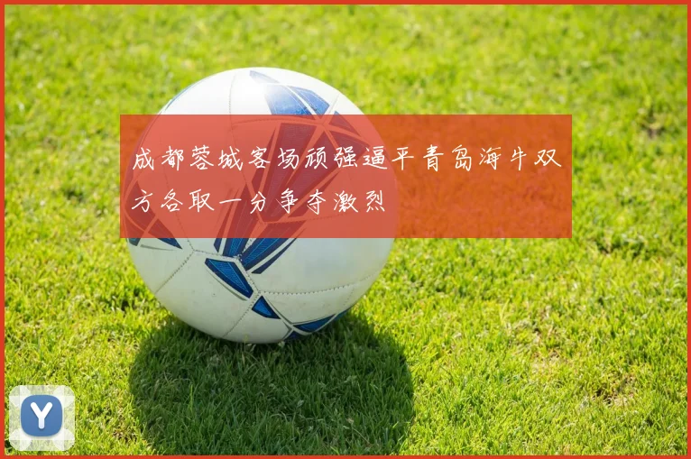 成都蓉城客场顽强逼平青岛海牛双方各取一分争夺激烈