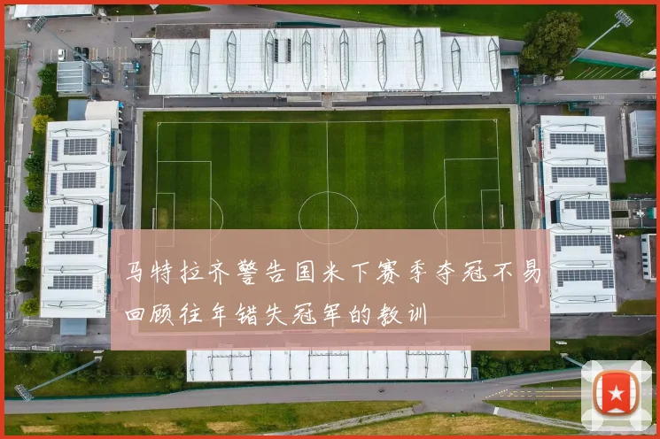 马特拉齐警告国米下赛季夺冠不易回顾往年错失冠军的教训