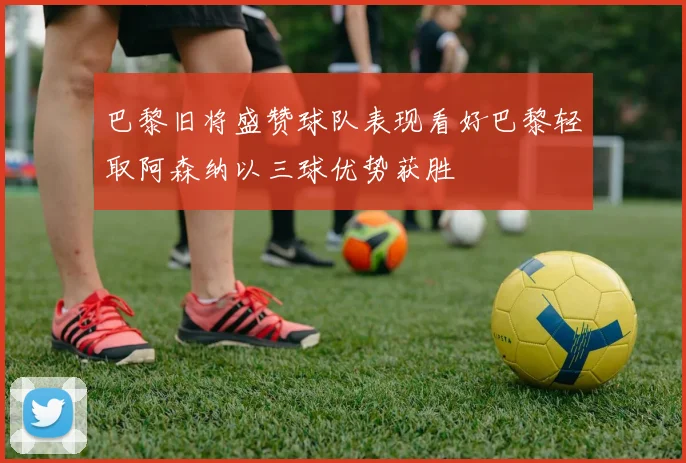 巴黎旧将盛赞球队表现看好巴黎轻取阿森纳以三球优势获胜