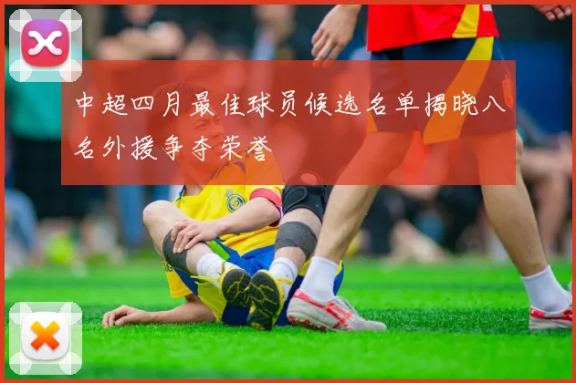 中超四月最佳球员候选名单揭晓八名外援争夺荣誉