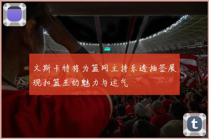 文斯卡特将为篮网主持乐透抽签展现扣篮王的魅力与运气