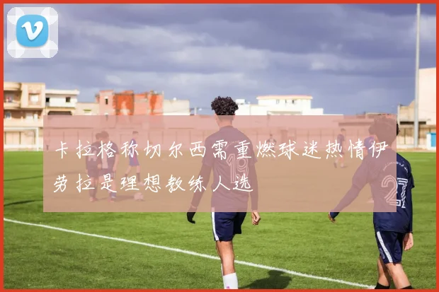卡拉格称切尔西需重燃球迷热情伊劳拉是理想教练人选