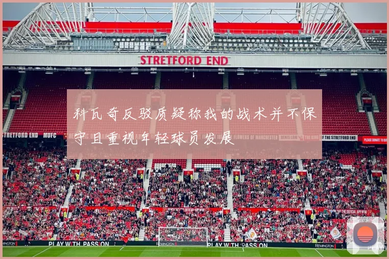科瓦奇反驳质疑称我的战术并不保守且重视年轻球员发展