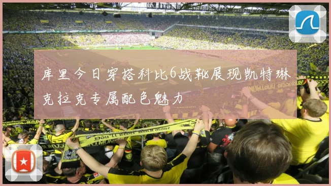 库里今日穿搭科比6战靴展现凯特琳克拉克专属配色魅力